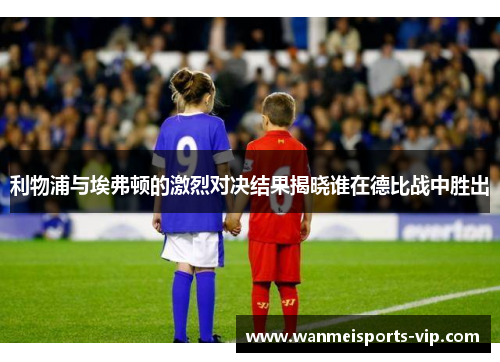 利物浦与埃弗顿的激烈对决结果揭晓谁在德比战中胜出